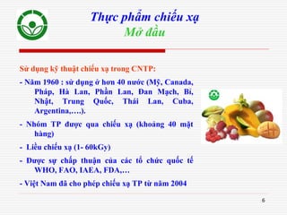 6
Thực phẩm chiếu xạ
Mở đầu
Sử dụng kỹ thuật chiếu xạ trong CNTP:
- Năm 1960 : sử dụng ở hơn 40 nước (Mỹ, Canada,
Pháp, Hà Lan, Phần Lan, Đan Mạch, Bỉ,
Nhật, Trung Quốc, Thái Lan, Cuba,
Argentina,….).
- Nhóm TP được qua chiếu xạ (khoảng 40 mặt
hàng)
- Liều chiếu xạ (1- 60kGy)
- Được sự chấp thuận của các tổ chức quốc tế
WHO, FAO, IAEA, FDA,…
- Việt Nam đã cho phép chiếu xạ TP từ năm 2004
 