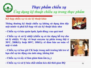 61
Thực phẩm chiếu xạ
Ứng dụng kỹ thuật chiếu xạ trong thực phẩm
Kết hợp chiếu xạ và các kỹ thuật khác
Thông thường kỹ thuật chiếu xạ không sử dụng đơn độc
một mình và phải kết hợp với các kỹ thuật khác như
- Chiếu xạ và bảo quản lạnh, lạnh đông: rau quả tươi
- Chiếu xạ và xử lý nhiệt (chiếu xạ có tác dụng hỗ trợ cho
xử lý nhiệt). Ví dụ: vô hoạt enzyme tự phân trong thịt ở
30oC, 200KGy hoặc 80oC, 10KGy sẽ đảm bảo an toàn về
mặt vi sinh
- Chiếu xạ và bao gói CK hoặc trong môi trường khí trơ sẽ
hạn chế sự tác động của ánh sáng, không khí
- Chiếu xạ và sấy sẽ làm giảm hàm ẩm (aw)
- Chiếu xạ và xử lý hóa chất nhằm kéo dài thời gian BQ
 