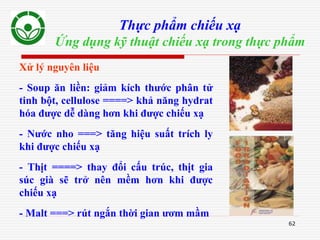 62
Thực phẩm chiếu xạ
Ứng dụng kỹ thuật chiếu xạ trong thực phẩm
Xử lý nguyên liệu
- Soup ăn liền: giảm kích thước phân tử
tinh bột, cellulose ====> khả năng hydrat
hóa được dễ dàng hơn khi được chiếu xạ
- Nước nho ===> tăng hiệu suất trích ly
khi được chiếu xạ
- Thịt ====> thay đổi cấu trúc, thịt gia
súc già sẽ trở nên mềm hơn khi được
chiếu xạ
- Malt ===> rút ngắn thời gian ươm mầm
 