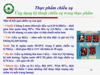 63
Thực phẩm chiếu xạ
Ứng dụng kỹ thuật chiếu xạ trong thực phẩm
Một số kết quả chiếu xạ rau quả
* Chuối: Chủng Latan (Hawai): liều xạ 0,25-0,30kGy – thời
gian bảo quản tăng 50%. Nếu liều xạ 2,5-5kGy – chỉ tiêu
VS rất tốt nhưng vỏ màu sậm và thịt chuối mềm hơn
* Vải: Liều xạ 4kGy – nấm mốc bị tiêu diệt và giá trị CQ
không bị ảnh hưởng
Xoài: Xử lý ngâm nước 50-55oC trong 5 phút, chiếu xạ
0,75kGy – thời gian BQ ở 11oC tối thiểu là 30 ngày
* Đu đủ: Liều xạ không lớn hơn 1 kGy – Giá trị CQ không
bị ảnh hưởng. Ngâm nước 48oC/20 phút, kết hợp chiếu xạ
0,75 kGy – kết quả rất tốt
* Khoai tây: Liều xạ 0,1 kGy, BQ 10oC, Wkk 85%, thời
gian BQ tối thiểu 1 năm (khống chế được hiện tượng nẩy
mầm và mất trọng lượng)
 