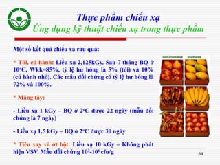 64
Thực phẩm chiếu xạ
Ứng dụng kỹ thuật chiếu xạ trong thực phẩm
Một số kết quả chiếu xạ rau quả:
* Tỏi, củ hành: Liều xạ 2,125kGy. Sau 7 tháng BQ ở
10oC, Wkk=85%, tỷ lệ hư hỏng là 5% (tỏi) và 10%
(củ hành nhỏ). Các mẫu đối chứng có tỷ lệ hư hỏng là
72% và 100%.
* Măng tây:
- Liều xạ 1 kGy – BQ ở 2oC được 22 ngày (mẫu đối
chứng là 7 ngày)
- Liều xạ 1,5 kGy – BQ ở 2oC được 30 ngày
* Tiêu xay và ớt bột: Liều xạ 10 kGy – Không phát
hiện VSV. Mẫu đối chứng 103-106 cfu/g
 