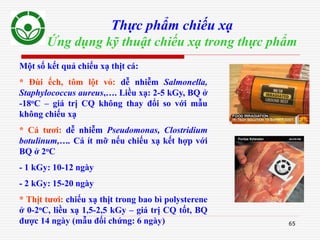 65
Thực phẩm chiếu xạ
Ứng dụng kỹ thuật chiếu xạ trong thực phẩm
Một số kết quả chiếu xạ thịt cá:
* Đùi ếch, tôm lột vỏ: dễ nhiễm Salmonella,
Staphylococcus aureus,…. Liều xạ: 2-5 kGy, BQ ở
-18oC – giá trị CQ không thay đổi so với mẫu
không chiếu xạ
* Cá tươi: dễ nhiễm Pseudomonas, Clostridium
botulinum,…. Cá ít mỡ nếu chiếu xạ kết hợp với
BQ ở 2oC
- 1 kGy: 10-12 ngày
- 2 kGy: 15-20 ngày
* Thịt tươi: chiếu xạ thịt trong bao bì polysterene
ở 0-2oC, liều xạ 1,5-2,5 kGy – giá trị CQ tốt, BQ
được 14 ngày (mẫu đối chứng: 6 ngày)
 