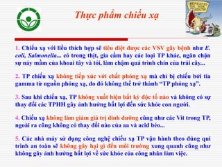 1. Chiếu xạ với liều thích hợp sẽ tiêu diệt được các VSV gây bệnh như E.
coli, Salmonella... có trong thịt, gia cầm hay các loại TP khác, ngăn chặn
sự nảy mầm của khoai tây và tỏi, làm chậm quá trình chín của trái cây...
2. TP chiếu xạ không tiếp xúc với chất phóng xạ mà chỉ bị chiếu bởi tia
gamma từ nguồn phóng xạ, do đó không thể trở thành “TP phóng xạ”.
3. Sau khi chiếu xạ, TP không xuất hiện bất kỳ độc tố nào và không có sự
thay đổi các TPHH gây ảnh hưởng bất lợi đến sức khỏe con người.
4. Chiếu xạ không làm giảm giá trị dinh dưỡng cũng như các Vit trong TP,
ngoài ra cũng không có thay đổi nào của aa và acid béo...
5. Các nhà máy sử dụng công nghệ chiếu xạ TP vận hành theo đúng qui
trình an toàn sẽ không gây hại gì đến môi trường xung quanh cũng như
không gây ảnh hưởng bất lợi về sức khỏe của công nhân làm việc.
Thực phẩm chiếu xạ
 