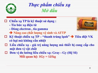 8
Thực phẩm chiếu xạ
Mở đầu
 Liều chiếu xạ - giá trị năng lượng mà thiết bị cung cấp cho
một đơn vị vật chất
 Đơn vị đo lường liều chiếu xạ: Gray - Gy (Hệ SI)
Mối quan hệ: 1Gy = 1J/kg
 Chiếu xạ TP là kỹ thuật sử dụng :
- Tia bức xạ điện từ
- Dòng electron , tia gamma
 Nâng cao chất lượng vệ sinh và ATTP
 Kỹ thuật chiếu xạ TP – “thanh trùng lạnh”  Tiêu diệt VK
có hại mà không cần nhiệt
 