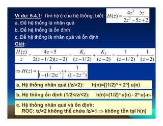 Ví dụ: 5.4.1: Tìm h(n) của hệ thống, biết:
Giải:
)2()2/1(
21




z
K
z
K
  )21(
1
)2/1(1
1
)( 11 




zz
zH
252
54
)( 2
2



zz
zz
zH
)2)(2/1(2
54)(



zz
z
z
zH
a. Hệ thống nhân quả (/z/>2): h(n)=[(1/2)n + 2n] u(n)
a. Để hệ thống là nhân quả
b. Để hệ thống là ổn định
c. Để hệ thống là nhân quả và ổn định
)2(
1
)2/1(
1




zz
b. Hệ thống ổn định (1/2</z/<2): h(n)=(1/2)n u(n) - 2n u(-n-1)
c. Hệ thống nhân quả và ổn định:
ROC: /z/>2 không thể chứa /z/=1  không tồn tại h(n)
 