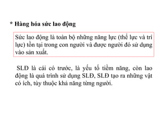 * Hàng hóa sức lao động
Sức lao động là toàn bộ những năng lực (thể lực và trí
lực) tồn tại trong con người và được người đó sử dụng
vào sản xuất.
SLĐ là cái có trước, là yếu tố tiềm năng, còn lao
động là quá trình sử dụng SLĐ, SLĐ tạo ra những vật
có ích, tùy thuộc khả năng từng người.
 