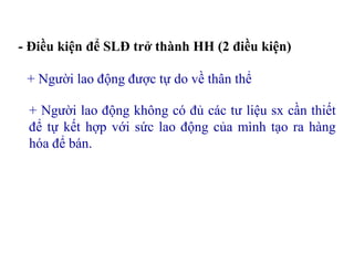 - Điều kiện để SLĐ trở thành HH (2 điều kiện)
+ Người lao động được tự do về thân thể
+ Người lao động không có đủ các tư liệu sx cần thiết
để tự kết hợp với sức lao động của mình tạo ra hàng
hóa để bán.
 