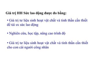 Giá trị HH Sức lao động được đo bằng:
• Giá trị tư liệu sinh hoạt vật chất và tinh thần cần thiết
để tái sx sức lao động
• Nghiên cứu, học tập, nâng cao trình độ
• Giá trị tư liệu sinh hoạt vật chất và tinh thần cần thiết
cho con cái người công nhân
 