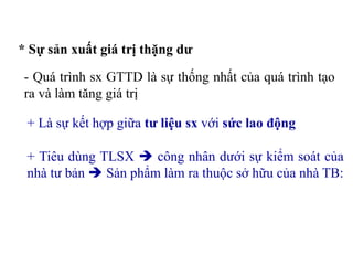 * Sự sản xuất giá trị thặng dư
- Quá trình sx GTTD là sự thống nhất của quá trình tạo
ra và làm tăng giá trị
+ Là sự kết hợp giữa tư liệu sx với sức lao động
+ Tiêu dùng TLSX  công nhân dưới sự kiểm soát của
nhà tư bản  Sản phẩm làm ra thuộc sở hữu của nhà TB:
 