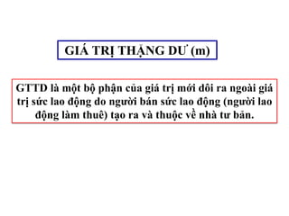 GIÁ TRỊ THẶNG DƯ (m)
GTTD là một bộ phận của giá trị mới dôi ra ngoài giá
trị sức lao động do người bán sức lao động (người lao
động làm thuê) tạo ra và thuộc về nhà tư bản.
 