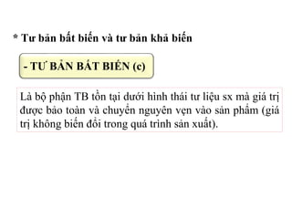 * Tư bản bất biến và tư bản khả biến
Là bộ phận TB tồn tại dưới hình thái tư liệu sx mà giá trị
được bảo toàn và chuyển nguyên vẹn vào sản phẩm (giá
trị không biến đổi trong quá trình sản xuất).
- TƯ BẢN BẤT BIẾN (c)
 