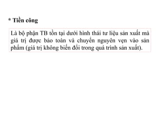 * Tiền công
Là bộ phận TB tồn tại dưới hình thái tư liệu sản xuất mà
giá trị được bảo toàn và chuyển nguyên vẹn vào sản
phẩm (giá trị không biến đổi trong quá trình sản xuất).
 