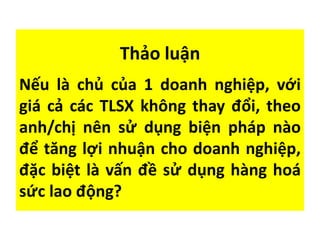 Thảo luận
Nếu là chủ của 1 doanh nghiệp, với
giá cả các TLSX không thay đổi, theo
anh/chị nên sử dụng biện pháp nào
để tăng lợi nhuận cho doanh nghiệp,
đặc biệt là vấn đề sử dụng hàng hoá
sức lao động?
 