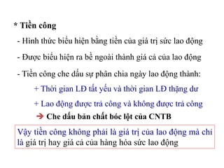 * Tiền công
- Hình thức biểu hiện bằng tiền của giá trị sức lao động
- Được biểu hiện ra bề ngoài thành giá cả của lao động
- Tiền công che dấu sự phân chia ngày lao động thành:
+ Thời gian LĐ tất yếu và thời gian LĐ thặng dư
+ Lao động được trả công và không được trả công
 Che dấu bản chất bóc lột của CNTB
Vậy tiền công không phải là giá trị của lao động mà chỉ
là giá trị hay giá cả của hàng hóa sức lao động
 