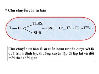 * Chu chuyển của tư bản
T H
TLSX
SLĐ
SX H’ T’… T’’…T’’’…
Chu chuyển tư bản là sự tuần hoàn tư bản được xét là
quá trình định kỳ, thường xuyên lặp đi lặp lại và đổi
mới theo thời gian
 