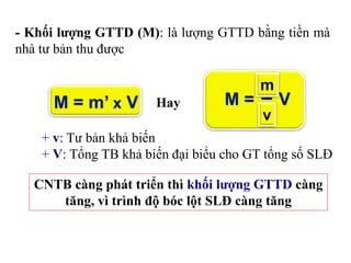 - Khối lượng GTTD (M): là lượng GTTD bằng tiền mà
nhà tư bản thu được
M = V
m
v
Hay
+ v: Tư bản khả biến
+ V: Tổng TB khả biến đại biểu cho GT tổng số SLĐ
CNTB càng phát triển thì khối lượng GTTD càng
tăng, vì trình độ bóc lột SLĐ càng tăng
 