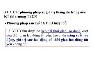 3.1.3. Các phương pháp sx giá trị thặng dư trong nền
KT thị trường TBCN
- Phương pháp sản xuất GTTD tuyệt đối
Là GTTD thu được do kéo dài thời gian lao động vượt
quá thời gian lao động tất yếu, trong khi năng suất lao
động, giá trị sức lao động và thời gian lao động tất
yếu không đổi
 