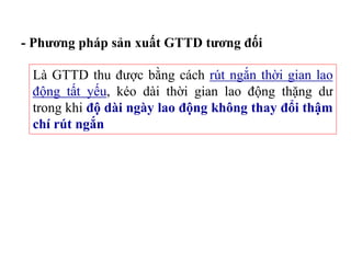 Là GTTD thu được bằng cách rút ngắn thời gian lao
động tất yếu, kéo dài thời gian lao động thặng dư
trong khi độ dài ngày lao động không thay đổi thậm
chí rút ngắn
- Phương pháp sản xuất GTTD tương đối
 