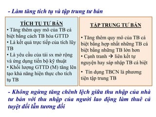 - Làm tăng tích tụ và tập trung tư bản
TÍCH TỤ TƯ BẢN
• Tăng thêm quy mô của TB cá
biệt bằng cách TB hóa GTTD
• Là kết quả trực tiếp của tích lũy
TB
• Là yêu cầu của tái sx mở rộng
và ứng dụng tiến bộ kỹ thuật
• Khối lượng GTTD (M) tăng lên
tạo khả năng hiện thực cho tích
tụ TB
TẬP TRUNG TƯ BẢN
• Tăng thêm quy mô của TB cá
biệt bằng hợp nhất những TB cá
biệt bằng những TB lớn hơn
• Cạnh tranh  liên kết tự
nguyện hay sáp nhập TB cá biệt
• Tín dụng TBCN là phương
tiện tập trung TB
- Không ngừng tăng chênh lệch giữa thu nhập của nhà
tư bản với thu nhập của người lao động làm thuê cả
tuyệt đối lẫn tương đối
 