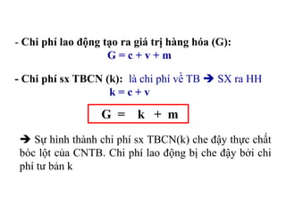 - Chi phí lao động tạo ra giá trị hàng hóa (G):
G = c + v + m
- Chi phí sx TBCN (k): là chi phí về TB  SX ra HH
k = c + v
G = k + m
 Sự hình thành chi phí sx TBCN(k) che đậy thực chất
bóc lột của CNTB. Chi phí lao động bị che đậy bởi chi
phí tư bản k
 