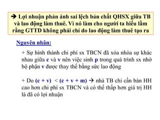  Lợi nhuận phản ánh sai lệch bản chất QHSX giữa TB
và lao động làm thuê. Vì nó làm cho người ta hiểu lầm
rằng GTTD không phải chỉ do lao động làm thuê tạo ra
Nguyên nhân:
+ Sự hình thành chi phí sx TBCN đã xóa nhòa sự khác
nhau giữa c và v nên việc sinh p trong quá trình sx nhờ
bộ phận v được thay thế bằng sức lao động
+ Do (c + v) < (c + v + m)  nhà TB chỉ cần bán HH
cao hơn chi phí sx TBCN và có thể thấp hơn giá trị HH
là đã có lợi nhuận
 