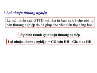 * Lợi nhuận thương nghiệp
Là một phần của GTTD mà nhà tư bản sx trả cho nhà tư
bản thương nghiệp do đã giúp cho việc tiêu thụ hàng hóa
Sự hình thành lợi nhuận thương nghiệp
Lợi nhuận thương nghiệp = Giá bán HH - Giá mua HH
 