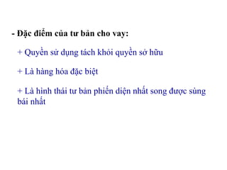 - Đặc điểm của tư bản cho vay:
+ Quyền sử dụng tách khỏi quyền sở hữu
+ Là hàng hóa đặc biệt
+ Là hình thái tư bản phiến diện nhất song được sùng
bái nhất
 