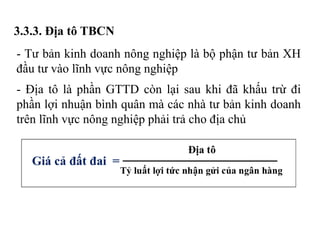 3.3.3. Địa tô TBCN
- Tư bản kinh doanh nông nghiệp là bộ phận tư bản XH
đầu tư vào lĩnh vực nông nghiệp
- Địa tô là phần GTTD còn lại sau khi đã khấu trừ đi
phần lợi nhuận bình quân mà các nhà tư bản kinh doanh
trên lĩnh vực nông nghiệp phải trả cho địa chủ
 