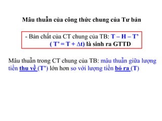 Mâu thuẫn của công thức chung của Tư bản
- Bản chất của CT chung của TB: T – H – T’
( T’ = T + ∆t) là sinh ra GTTD
Mâu thuẫn trong CT chung của TB: mâu thuẫn giữa lượng
tiền thu về (T’) lớn hơn so với lượng tiền bỏ ra (T)
 