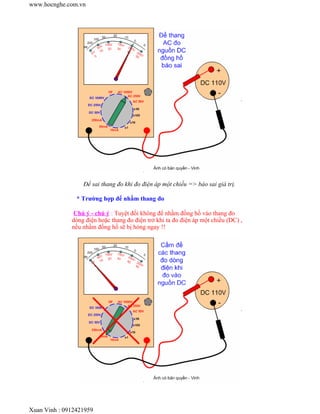 www.hocnghe.com.vn




                  Để sai thang đo khi đo điện áp một chiều => báo sai giá trị.

                * Trường hợp để nhầm thang đo

               Chú ý - chú ý : Tuyệt đối không để nhầm đồng hồ vào thang đo
              dòng điện hoặc thang đo điện trở khi ta đo điện áp một chiều (DC) ,
              nếu nhầm đồng hồ sẽ bị hỏng ngay !!




Xuan Vinh : 0912421959
 