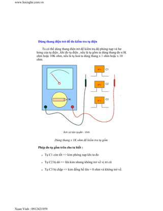 www.hocnghe.com.vn




               Dùng thang điện trở để đo kiểm tra tụ điện

                  Ta có thể dùng thang điện trở để kiểm tra độ phóng nạp và hư
              hỏng của tụ điện , khi đo tụ điện , nếu là tụ gốm ta dùng thang đo x1K
              ohm hoặc 10K ohm, nếu là tụ hoá ta dùng thang x 1 ohm hoặc x 10
              ohm.




                            Dùng thang x 1K ohm để kiểm tra tụ gốm

               Phép đo tụ gốm trên cho ta biết :

                 z   Tụ C1 còn tốt => kim phóng nạp khi ta đo

                 z   Tụ C2 bị dò => lên kim nhưng không trở về vị trí cũ

                 z   Tụ C3 bị chập => kim đồng hồ lên = 0 ohm và không trở về.




Xuan Vinh : 0912421959
 