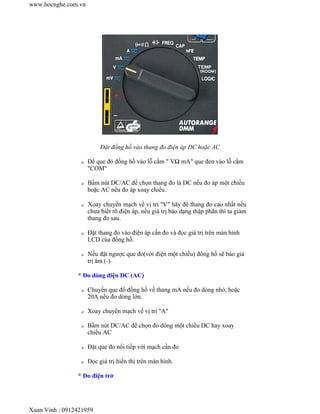 www.hocnghe.com.vn




                          Đặt đồng hồ vào thang đo điện áp DC hoặc AC

                 z   Để que đỏ đồng hồ vào lỗ cắm " VΩ mA" que đen vào lỗ cắm
                     "COM"

                 z   Bấm nút DC/AC để chọn thang đo là DC nếu đo áp một chiều
                     hoặc AC nếu đo áp xoay chiều.

                 z   Xoay chuyển mạch về vị trí "V" hãy để thang đo cao nhất nếu
                     chưa biết rõ điện áp, nếu giá trị báo dạng thập phân thì ta giảm
                     thang đo sau.

                 z   Đặt thang đo vào điện áp cần đo và đọc giá trị trên màn hình
                     LCD của đồng hồ.

                 z   Nếu đặt ngược que đo(với điện một chiều) đồng hồ sẽ báo giá
                     trị âm (-)

                * Đo dòng điện DC (AC)

                 z   Chuyển que đổ đồng hồ về thang mA nếu đo dòng nhỏ, hoặc
                     20A nếu đo dòng lớn.

                 z   Xoay chuyển mạch về vị trí "A"

                 z   Bấm nút DC/AC để chọn đo dòng một chiều DC hay xoay
                     chiều AC

                 z   Đặt que đo nối tiếp với mạch cần đo

                 z   Đọc giá trị hiển thị trên màn hình.

                * Đo điện trở




Xuan Vinh : 0912421959
 