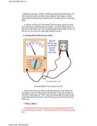 www.hocnghe.com.vn




                Đồng hồ vạn năng ( VOM ) là thiết bị đo không thể thiếu được với
              bất kỳ một kỹ thuật viên điện tử nào, đồng hồ vạn năng có 4 chức
              năng chính là Đo điện trở, đo điện áp DC, đo điện áp AC và đo dòng
              điện.

                 Ưu điểm của đồng hồ là đo nhanh, kiểm tra được nhiều loại linh
              kiện, thấy được sự phóng nạp của tụ điện , tuy nhiên đồng hồ này có
              hạn chế về độ chính xác và có trở kháng thấp khoảng 20K/Vol do vây
              khi đo vào các mạch cho dòng thấp chúng bị sụt áp.

                2. Hướng dẫn đo điện áp xoay chiều.




                             Sử dụng đồng hồ vạn năng đo áp AC

                  Khi đo điện áp xoay chiều ta chuyển thang đo về các thang AC,
              để thang AC cao hơn điện áp cần đo một nấc, Ví dụ nếu đo điện áp
              AC220V ta để thang AC 250V, nếu ta để thang thấp hơn điện áp cần
              đo thì đồng hồ báo kịch kim, nếu để thanh quá cao thì kim báo thiếu
              chính xác.

                * Chú ý - chú ý :

                Tuyết đối không để thang đo điện trở hay thang đo dòng điện khi
              đo vào điện áp xoay chiều => Nếu nhầm đồng hồ sẽ bị hỏng ngay lập
              tức !




Xuan Vinh : 0912421959
 
