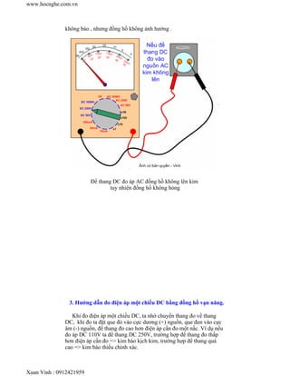 www.hocnghe.com.vn



              không báo , nhưng đồng hồ không ảnh hưởng .




                         Để thang DC đo áp AC đồng hồ không lên kim
                                 tuy nhiên đồng hồ không hỏng




                3. Hướng dẫn đo điện áp một chiều DC bằng đồng hồ vạn năng.

                 Khi đo điện áp một chiều DC, ta nhớ chuyển thang đo về thang
              DC, khi đo ta đặt que đỏ vào cực dương (+) nguồn, que đen vào cực
              âm (-) nguồn, để thang đo cao hơn điện áp cần đo một nấc. Ví dụ nếu
              đo áp DC 110V ta để thang DC 250V, trường hợp để thang đo thấp
              hơn điện áp cần đo => kim báo kịch kim, trường hợp để thang quá
              cao => kim báo thiếu chính xác.



Xuan Vinh : 0912421959
 