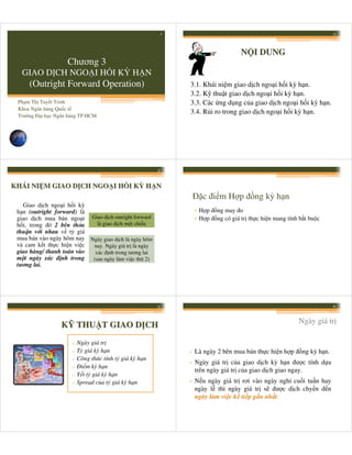 1                                                           2



                                                                                      N I DUNG
                    Chương 3
  GIAO D CH NGO I H I KỲ H N
     (Outright Forward Operation)                               3.1. Khái ni m giao d ch ngo i h i kỳ h n.
                                                                3.2. K thu t giao d ch ngo i h i kỳ h n.
 Ph m Th Tuy t Trinh                                            3.3. Các ng d ng c a giao d ch ngo i h i kỳ h n.
 Khoa Ngân hàng Qu c t
                                                                3.4. R i ro trong giao d ch ngo i h i kỳ h n.
 Trư ng Đ i h c Ngân hàng TP.HCM




                                                        3



KHÁI NI M GIAO D CH NGO I H I KỲ H N
                                                                    Đ c đi m H p đ ng kỳ h n
   Giao d ch ngo i h i kỳ
 h n (outright forward) là                                          • H p đ ng may đo
 giao d ch mua bán ngo i Giao d ch outright forward                 • H p đ ng có giá tr th c hi n mang tính b t bu c
 h i, trong đó 2 bên th a   là giao d ch m t chi u
 thu n v i nhau v t giá
 mua bán vào ngày hôm nay Ngày giao d ch là ngày hôm
 và cam k t th c hi n vi c nay. Ngày giá tr là ngày
 giao hàng/ thanh toán vào xác đ nh trong tương lai
 m t ngày xác đ nh trong (sau ngày làm vi c th 2)
 tương lai.




                                                        5                                                               6


                                                                                                            Ngày giá tr
                  K THU T GIAO D CH
                      o   Ngày giá tr
                      o   T giá kỳ h n                          •   Là ngày 2 bên mua bán th c hi n h p đ ng kỳ h n.
                          Công th c tính t giá kỳ h n
                                                                    Ngày giá tr c a giao d ch kỳ h n đư c tính d a
                      o
                                                                •
                          Đi m kỳ h n
                                                                    trên ngày giá tr c a giao d ch giao ngay.
                      o
                      o   Y t t giá kỳ h n
                      o   Spread c a t giá kỳ h n               •   N u ngày giá tr rơi vào ngày ngh cu i tu n hay
                                                                    ngày l thì ngày giá tr s đư c d ch chy n đ n
                                                                    ngày làm vi c k ti p g n nh t.
 