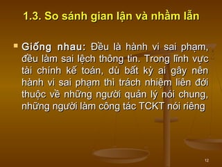 12
1.3. So sánh gian lận và nhầm lẫn1.3. So sánh gian lận và nhầm lẫn
 Giống nhau:Giống nhau: Đều là hành vi sai phạm,Đều là hành vi sai phạm,
đều làm sai lệch thông tin. Trong lĩnh vựcđều làm sai lệch thông tin. Trong lĩnh vực
tài chính kế toán, dù bất kỳ ai gây nêntài chính kế toán, dù bất kỳ ai gây nên
hành vi sai phạm thì trách nhiệm liên đớihành vi sai phạm thì trách nhiệm liên đới
thuộc về những người quản lý nói chung,thuộc về những người quản lý nói chung,
những người làm công tác TCKT nói riêngnhững người làm công tác TCKT nói riêng
 