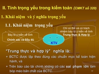 17
““Trung thực và hợp lý” nghĩa là:Trung thực và hợp lý” nghĩa là:
+ BCTC được lập theo đúng các chuẩn mực kế toán hiện+ BCTC được lập theo đúng các chuẩn mực kế toán hiện
hành, vàhành, và
+ Trên báo cáo tài chính không có các+ Trên báo cáo tài chính không có các sai phạm lớnsai phạm lớn làmlàm
bóp méo bản chất của BCTC.bóp méo bản chất của BCTC.
Chỉ có thể và có trách
nhiệm bày tỏ ý kiến về tính
Trung thực & Hợp lý
1.1. Khái niệm trọng yếu
Bày tỏ ý kiến về tính
Chính xác và Đầy đủ
KTV
II. Tính trọng yếu trong kiểm toán (CMKT số 320)
1. Khái niệm và ý nghĩa trọng yếu
 