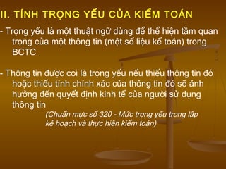 - Trọng yếu là một thuật ngữ dùng để thể hiện tầm quan
trọng của một thông tin (một số liệu kế toán) trong
BCTC
- Thông tin được coi là trọng yếu nếu thiếu thông tin đó
hoặc thiếu tính chính xác của thông tin đó sẽ ảnh
hưởng đến quyết định kinh tế của người sử dụng
thông tin
(Chuẩn mực số 320 - Mức trọng yếu trong lập
kế hoạch và thực hiện kiểm toán)
II. TÍNH TRỌNG YẾU CỦA KIỂM TOÁN
 