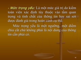 19
-- Mức trọng yếu:Mức trọng yếu: Là một mức giá trị do kiểmLà một mức giá trị do kiểm
toán viên xác định tùy thuộc vào tầm quantoán viên xác định tùy thuộc vào tầm quan
trọng và tính chất của thông tin hay sai sóttrọng và tính chất của thông tin hay sai sót
được đánh giá trong hoàn cảnh cụ thể.được đánh giá trong hoàn cảnh cụ thể.
Mức trọng yếu là một ngưỡng, một điểmMức trọng yếu là một ngưỡng, một điểm
chia cắt chứ không phải là nội dung của thôngchia cắt chứ không phải là nội dung của thông
tin cần phải có.tin cần phải có.
 
