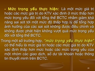 20
- Mức trọng yếu thực hiện: Là một mức giá trịLà một mức giá trị
hoặc các mức giá trị do KTV xác định ở mức thấp hơnhoặc các mức giá trị do KTV xác định ở mức thấp hơn
mức trọng yếu đối với tổng thể BCTC nhằm giảm khảmức trọng yếu đối với tổng thể BCTC nhằm giảm khả
năng sai sót tới một mức độ thấp hợp lý để tổng hợpnăng sai sót tới một mức độ thấp hợp lý để tổng hợp
ảnh hưởng của các sai sót không được điều chỉnh vàảnh hưởng của các sai sót không được điều chỉnh và
không được phát hiện không vượt quá mức trọng yếukhông được phát hiện không vượt quá mức trọng yếu
đối với tổng thể BCTC.đối với tổng thể BCTC.
Trong một số trường hợp,Trong một số trường hợp, “mức trọng yếu thực hiện”“mức trọng yếu thực hiện”
có thể hiểu là mức giá trị hoặc các mức giá trị do KTVcó thể hiểu là mức giá trị hoặc các mức giá trị do KTV
xác định thấp hơn mức hoặc các mức trọng yếu củaxác định thấp hơn mức hoặc các mức trọng yếu của
một nhóm các giao dịch, số dư tài khoản hoặc thôngmột nhóm các giao dịch, số dư tài khoản hoặc thông
tin thuyết minh trên BCTC.tin thuyết minh trên BCTC.
 