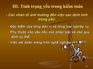 23
- Các nhân tố ảnh hưởng đến việc xác định tính- Các nhân tố ảnh hưởng đến việc xác định tính
trọng yếu:trọng yếu:
- Đặc điểm của từng đơn vị và từng loại nghiệp vụ- Đặc điểm của từng đơn vị và từng loại nghiệp vụ
- Phụ thuộc vào yêu cầu của pháp luật và các quy- Phụ thuộc vào yêu cầu của pháp luật và các quy
định cụ thểđịnh cụ thể
- Việc xét đoán mang tính nghề nghiệp của KTV- Việc xét đoán mang tính nghề nghiệp của KTV
III. Tính trọng yếu trong kiểm toán
 