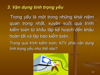 24
3. Vận dụng tính trọng yếu3. Vận dụng tính trọng yếu
Trọng yếu là một trong những khái niệmTrọng yếu là một trong những khái niệm
quan trọng nhất, xuyên suốt quá trìnhquan trọng nhất, xuyên suốt quá trình
kiểm toán từ khâu lập kế hoạch đến khâukiểm toán từ khâu lập kế hoạch đến khâu
hoàn tất và lập báo kiểm toán.hoàn tất và lập báo kiểm toán.
Trong quá trình kiểm toán, KTV phải vận dụngTrong quá trình kiểm toán, KTV phải vận dụng
tính trọng yếu như thế nào?tính trọng yếu như thế nào?
 