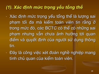 26
(1).(1). Xác định mức trọng yếu tổng thểXác định mức trọng yếu tổng thể
- Xác định mức trọng yếu tổng thểXác định mức trọng yếu tổng thể là lượng sailà lượng sai
phạm tối đa mà kiểm toán viên tin rằng ởphạm tối đa mà kiểm toán viên tin rằng ở
trong mức đó, các BCTC có thể có những saitrong mức đó, các BCTC có thể có những sai
phạm nhưng vẫn chưa ảnh hưởng tới quanphạm nhưng vẫn chưa ảnh hưởng tới quan
điểm và quyết định của người sử dụng thôngđiểm và quyết định của người sử dụng thông
tin.tin.
- Đây là công việc xét đoán nghề nghiệp mangĐây là công việc xét đoán nghề nghiệp mang
tính chủ quan của kiểm toán viên.tính chủ quan của kiểm toán viên.
 