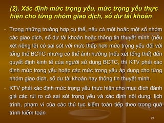 27
(2).(2). Xác định mức trọng yếu, mức trọng yếu thựcXác định mức trọng yếu, mức trọng yếu thực
hiện cho từng nhóm giao dịch, số dư tài khoảnhiện cho từng nhóm giao dịch, số dư tài khoản
- Trong những trường hợp cụ thể, nếu có một hoặc một số nhómTrong những trường hợp cụ thể, nếu có một hoặc một số nhóm
các giao dịch, số dư tài khoản hoặc thông tin thuyết minh (nếucác giao dịch, số dư tài khoản hoặc thông tin thuyết minh (nếu
xét riêng lẻ) có sai sót với mức thấp hơn mức trọng yếu đối vớixét riêng lẻ) có sai sót với mức thấp hơn mức trọng yếu đối với
tổng thể BCTC nhưng có thể ảnh hưởng (nếu xét tổng thể) đếntổng thể BCTC nhưng có thể ảnh hưởng (nếu xét tổng thể) đến
quyết định kinh tế của người sử dụng BCTC, thì KTV phải xácquyết định kinh tế của người sử dụng BCTC, thì KTV phải xác
định mức trọng yếu hoặc các mức trọng yếu áp dụng cho từngđịnh mức trọng yếu hoặc các mức trọng yếu áp dụng cho từng
nhóm giao dịch, số dư tài khoản hay thông tin thuyết minh.nhóm giao dịch, số dư tài khoản hay thông tin thuyết minh.
- KTV phải xác định mức trọng yếu thực hiện cho mục đích đánhKTV phải xác định mức trọng yếu thực hiện cho mục đích đánh
giá các rủi ro có sai sót trọng yếu và xác định nội dung, lịchgiá các rủi ro có sai sót trọng yếu và xác định nội dung, lịch
trình, phạm vi của các thủ tục kiểm toán tiếp theo trong quátrình, phạm vi của các thủ tục kiểm toán tiếp theo trong quá
trình kiểm toántrình kiểm toán
 