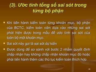28
(3). Ước tính tổng số sai sót trong(3). Ước tính tổng số sai sót trong
từng bộ phậntừng bộ phận
 Khi tiến hành kiểm toán từng khoản mục, bộ phậnKhi tiến hành kiểm toán từng khoản mục, bộ phận
của BCTC, kiểm toán viên dựa vào những sai sótcủa BCTC, kiểm toán viên dựa vào những sai sót
phát hiện được trong mẫu để ước tính sai sót củaphát hiện được trong mẫu để ước tính sai sót của
toàn bộ một khoản mục.toàn bộ một khoản mục.
 Sai sót này gọi là sai sót dự kiếnSai sót này gọi là sai sót dự kiến
 Được dùng để so sánh với bước 2 nhằm quyết địnhĐược dùng để so sánh với bước 2 nhằm quyết định
chấp nhận hay không chấp nhận khoản mục đó hoặcchấp nhận hay không chấp nhận khoản mục đó hoặc
phải tiến hành thêm các thủ tục kiểm toán thích hợp.phải tiến hành thêm các thủ tục kiểm toán thích hợp.
 