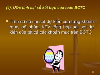 29
(4). Ước tính sai số kết hợp của toàn BCTC(4). Ước tính sai số kết hợp của toàn BCTC
 Trên cơ sở sai sót dự kiến của từng khoảnTrên cơ sở sai sót dự kiến của từng khoản
mục, bộ phận, KTV tổng hợp sai sót dựmục, bộ phận, KTV tổng hợp sai sót dự
kiến của tất cả các khoản mục trên BCTCkiến của tất cả các khoản mục trên BCTC
 