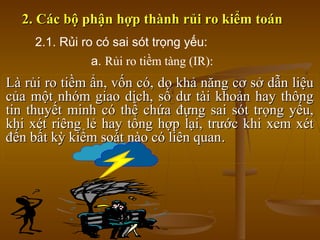 2. Các bộ phận hợp thành rủi ro kiểm toán2. Các bộ phận hợp thành rủi ro kiểm toán
Là rủi ro tiềm ẩn, vốn có, do khả năng cơ sở dẫn liệuLà rủi ro tiềm ẩn, vốn có, do khả năng cơ sở dẫn liệu
của một nhóm giao dịch, số dư tài khoản hay thôngcủa một nhóm giao dịch, số dư tài khoản hay thông
tin thuyết minh có thể chứa đựng sai sót trọng yếu,tin thuyết minh có thể chứa đựng sai sót trọng yếu,
khi xét riêng lẻ hay tổng hợp lại, trước khi xem xétkhi xét riêng lẻ hay tổng hợp lại, trước khi xem xét
đến bất kỳ kiểm soát nào có liên quanđến bất kỳ kiểm soát nào có liên quan..
2.1. Rủi ro có sai sót trọng yếu:
a. Rủi ro tiềm tàng (IR):
 