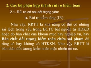 2. Các bộ phận hợp thành rủi ro kiểm toán2. Các bộ phận hợp thành rủi ro kiểm toán
Như vậy, RRTT là khả năng có thể có những
sai lệch trọng yếu trong BCTC bắt nguồn từ HĐKD
hoặc do bản chất của khoản mục hay nghiệp vụ, hay
Bản chất đối tượng kiểm toán chứa sai phạm dù
rằng có hay không có HTKSN. Như vậy RRTT là
bản thân đối tượng kiểm toán mặc nhiên nó có.
2.1. Rủi ro có sai sót trọng yếu:
a. Rủi ro tiềm tàng (IR):
 