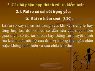 Là rủi ro xảy ra sai sót trọng yếu, khi xét riêng lẻ hayLà rủi ro xảy ra sai sót trọng yếu, khi xét riêng lẻ hay
tổng hợp lại, đối với cơ sở dẫn liệu của một nhómtổng hợp lại, đối với cơ sở dẫn liệu của một nhóm
giao dịch, số dư tài khoản hay thông tin thuyết minhgiao dịch, số dư tài khoản hay thông tin thuyết minh
mà kiểm soát nội bộ của đơn vị không thể ngăn chặnmà kiểm soát nội bộ của đơn vị không thể ngăn chặn
hoặc không phát hiện và sửa chữa kịp thờihoặc không phát hiện và sửa chữa kịp thời..
2. Các bộ phận hợp thành rủi ro kiểm toán2. Các bộ phận hợp thành rủi ro kiểm toán
2.1. Rủi ro có sai sót trọng yếu:
b. Rủi ro kiểm soát (CR):
 