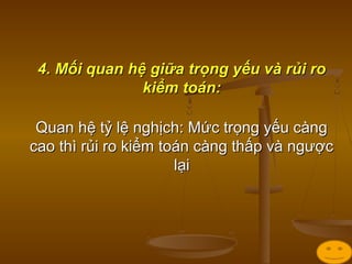 4. Mối quan hệ giữa trọng yếu và rủi ro4. Mối quan hệ giữa trọng yếu và rủi ro
kiểm toán:kiểm toán:
Quan hệ tỷ lệ nghịch: Mức trọng yếu càngQuan hệ tỷ lệ nghịch: Mức trọng yếu càng
cao thì rủi ro kiểm toán càng thấp và ngượccao thì rủi ro kiểm toán càng thấp và ngược
lạilại
 